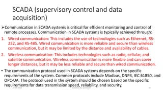 SCADA (supervisory control and data
acquisition)
Communication in SCADA systems is critical for efficient monitoring and control of
remote processes. Communication in SCADA systems is typically achieved through:
1. Wired communication: This includes the use of technologies such as Ethernet, RS-
232, and RS-485. Wired communication is more reliable and secure than wireless
communication, but it may be limited by the distance and availability of cables.
2. Wireless communication: This includes technologies such as radio, cellular, and
satellite communication. Wireless communication is more flexible and can cover
longer distances, but it may be less reliable and secure than wired communication.
• The communication protocol used in SCADA systems depends on the specific
requirements of the system. Common protocols include Modbus, DNP3, IEC 61850, and
OPC-UA. The protocol used in the system should be chosen based on the specific
requirements for data transmission speed, reliability, and security.
20-04-2023 SurTech, JIS, DumDum 16
 