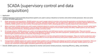 SCADA (supervisory control and data
acquisition)
• Application
• SCADA (Supervisory Control and Data Acquisition) systems are used in various industries to monitor and control remote processes. Here are some
examples of SCADA applications:
1. Power generation and distribution: SCADA systems are used in power plants to monitor and control the generation and distribution of electricity.
They can monitor the performance of generators, turbines, and other equipment, and can adjust their operation to maintain optimal efficiency and
reliability. SCADA systems can also monitor the power grid and detect faults, allowing operators to quickly respond and restore power.
2. Water treatment: SCADA systems are used in water treatment plants to monitor and control the purification process. They can monitor water levels,
flow rates, and chemical concentrations, and can adjust the treatment process to ensure water quality and safety. SCADA systems can also detect
leaks and equipment failures, allowing operators to take corrective action.
3. Oil and gas industry: SCADA systems are used in oil and gas production and refining to monitor and control remote sites. They can monitor
equipment performance, detect leaks, and adjust the operation of valves, pumps, and other equipment. SCADA systems can also improve safety by
monitoring for potential hazards and quickly responding to emergencies.
4. Manufacturing: SCADA systems are used in manufacturing plants to monitor and control production processes. They can monitor production rates,
detect equipment failures, and adjust production parameters to ensure optimal efficiency and quality. SCADA systems can also monitor inventory
levels and track product quality.
5. Transportation: SCADA systems are used in transportation systems such as railways and subways to monitor and control train movements. They can
monitor train schedules, detect equipment failures, and adjust train speeds to maintain optimal efficiency and safety. SCADA systems can also
monitor the movement of passengers and detect potential security threats.
• Overall, SCADA systems are used in various industries to monitor and control remote processes, improving efficiency, safety, and reliability.
20-04-2023 SurTech, JIS, DumDum 17
 