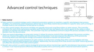 Advanced control techniques
• Ratio Control
 Ratio control is a control strategy used in industrial automation systems to maintain a specific ratio between two process
variables. It is commonly used in processes where two or more flows need to be controlled in a specific ratio, such as mixing of
multiple fluids or the combustion of fuel and air in a boiler.
 In a ratio control system, the process variables are typically measured using flow meters or other sensors. The controller
compares the ratio of the two process variables with the desired ratio and adjusts the control signals to the valves or other
actuators to maintain the desired ratio. The controller may also use feedback control to adjust the process variables if the ratio
deviates from the desired value.
 There are several advantages to using ratio control. It allows for precise control of the ratio between the process variables,
which can improve the quality and consistency of the end product. It can also improve the efficiency of the process by
minimizing waste and reducing the energy consumption required to maintain the desired ratio.
 However, there are also some limitations to ratio control. It can be more complex than other control strategies and may
require more sophisticated hardware and software. Additionally, the accuracy of the flow sensors and other measuring devices
can affect the accuracy of the ratio control system.
 Overall, ratio control is a useful control strategy for processes where maintaining a specific ratio between two process variables
is critical. It can improve process efficiency and product quality and is commonly used in industrial automation systems.
20-04-2023 SurTech, JIS, DumDum 19
 