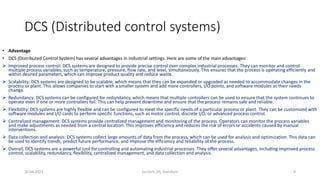 DCS (Distributed control systems)
• Advantage
• DCS (Distributed Control System) has several advantages in industrial settings. Here are some of the main advantages:
 Improved process control: DCS systems are designed to provide precise control over complex industrial processes. They can monitor and control
multiple process variables, such as temperature, pressure, flow rate, and level, simultaneously. This ensures that the process is operating efficiently and
within desired parameters, which can improve product quality and reduce waste.
 Scalability: DCS systems are designed to be scalable, which means that they can be expanded or upgraded as needed to accommodate changes in the
process or plant. This allows companies to start with a smaller system and add more controllers, I/O points, and software modules as their needs
change.
 Redundancy: DCS systems can be configured for redundancy, which means that multiple controllers can be used to ensure that the system continues to
operate even if one or more controllers fail. This can help prevent downtime and ensure that the process remains safe and reliable.
 Flexibility: DCS systems are highly flexible and can be configured to meet the specific needs of a particular process or plant. They can be customized with
software modules and I/O cards to perform specific functions, such as motor control, discrete I/O, or advanced process control.
 Centralized management: DCS systems provide centralized management and monitoring of the process. Operators can monitor the process variables
and make adjustments as needed from a central location. This improves efficiency and reduces the risk of errors or accidents caused by manual
interventions.
 Data collection and analysis: DCS systems collect large amounts of data from the process, which can be used for analysis and optimization. This data can
be used to identify trends, predict future performance, and improve the efficiency and reliability of the process.
 Overall, DCS systems are a powerful tool for controlling and automating industrial processes. They offer several advantages, including improved process
control, scalability, redundancy, flexibility, centralized management, and data collection and analysis.
20-04-2023 SurTech, JIS, DumDum 8
 