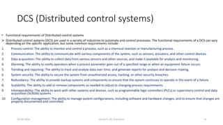 DCS (Distributed control systems)
• Functional requirements of Distributed control systems
 Distributed control systems (DCS) are used in a variety of industries to automate and control processes. The functional requirements of a DCS can vary
depending on the specific application, but some common requirements include:
1. Process control: The ability to monitor and control a process, such as a chemical reaction or manufacturing process.
2. Communication: The ability to communicate with various components of the system, such as sensors, actuators, and other control devices.
3. Data acquisition: The ability to collect data from various sensors and other sources, and make it available for analysis and monitoring.
4. Alarming: The ability to notify operators when a process parameter goes out of a specified range or when an equipment failure occurs.
5. Trending and reporting: The ability to track and analyze data over time, and generate reports for analysis and decision-making.
6. System security: The ability to secure the system from unauthorized access, hacking, or other security breaches.
7. Redundancy: The ability to provide backup systems and components to ensure that the system continues to operate in the event of a failure.
8. Scalability: The ability to add or remove components as needed to adjust to changing process requirements.
9. Interoperability: The ability to work with other systems and devices, such as programmable logic controllers (PLCs) or supervisory control and data
acquisition (SCADA) systems.
10. Configuration management: The ability to manage system configurations, including software and hardware changes, and to ensure that changes are
properly documented and controlled.
20-04-2023 SurTech, JIS, DumDum 9
 