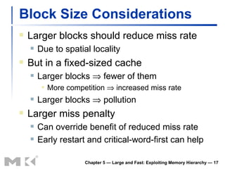 Block Size Considerations Larger blocks should reduce miss rate Due to spatial locality But in a fixed-sized cache Larger blocks    fewer of them More competition    increased miss rate Larger blocks    pollution Larger miss penalty Can override benefit of reduced miss rate Early restart and critical-word-first can help Chapter 5 — Large and Fast: Exploiting Memory Hierarchy —  