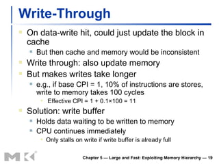 Write-Through On data-write hit, could just update the block in cache But then cache and memory would be inconsistent Write through: also update memory But makes writes take longer e.g., if base CPI = 1, 10% of instructions are stores, write to memory takes 100 cycles Effective CPI = 1 + 0.1×100 = 11 Solution: write buffer Holds data waiting to be written to memory CPU continues immediately Only stalls on write if write buffer is already full Chapter 5 — Large and Fast: Exploiting Memory Hierarchy —  