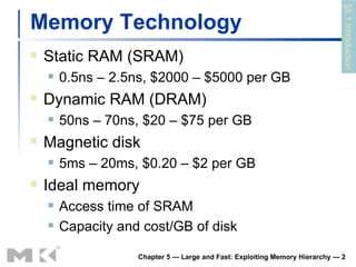 Memory Technology Static RAM (SRAM) 0.5ns – 2.5ns, $2000 – $5000 per GB Dynamic RAM (DRAM) 50ns – 70ns, $20 – $75 per GB Magnetic disk 5ms – 20ms, $0.20 – $2 per GB Ideal memory Access time of SRAM Capacity and cost/GB of disk Chapter 5 — Large and Fast: Exploiting Memory Hierarchy —  §5.1 Introduction 