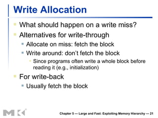 Write Allocation What should happen on a write miss? Alternatives for write-through Allocate on miss: fetch the block Write around: don’t fetch the block Since programs often write a whole block before reading it (e.g., initialization) For write-back Usually fetch the block Chapter 5 — Large and Fast: Exploiting Memory Hierarchy —  