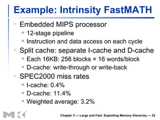 Example: Intrinsity FastMATH Embedded MIPS processor 12-stage pipeline Instruction and data access on each cycle Split cache: separate I-cache and D-cache Each 16KB: 256 blocks  ×  16 words/block D-cache: write-through or write-back SPEC2000 miss rates I-cache: 0.4% D-cache: 11.4% Weighted average: 3.2% Chapter 5 — Large and Fast: Exploiting Memory Hierarchy —  