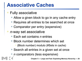 Associative Caches Fully associative Allow a given block to go in any cache entry Requires all entries to be searched at once Comparator per entry (expensive) n -way set associative Each set contains  n  entries Block number determines which set (Block number) modulo (#Sets in cache) Search all entries in a given set at once n  comparators (less expensive) Chapter 5 — Large and Fast: Exploiting Memory Hierarchy —  