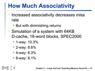 How Much Associativity Increased associativity decreases miss rate But with diminishing returns Simulation of a system with 64KB D-cache, 16-word blocks, SPEC2000 1-way: 10.3% 2-way: 8.6% 4-way: 8.3% 8-way: 8.1% Chapter 5 — Large and Fast: Exploiting Memory Hierarchy —  