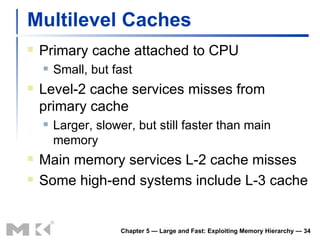 Multilevel Caches Primary cache attached to CPU Small, but fast Level-2 cache services misses from primary cache Larger, slower, but still faster than main memory Main memory services L-2 cache misses Some high-end systems include L-3 cache Chapter 5 — Large and Fast: Exploiting Memory Hierarchy —  