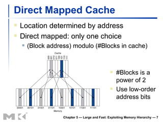 Direct Mapped Cache Location determined by address Direct mapped: only one choice (Block address) modulo (#Blocks in cache) Chapter 5 — Large and Fast: Exploiting Memory Hierarchy —  #Blocks is a power of 2 Use low-order address bits 