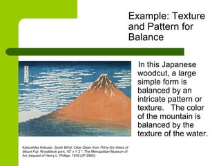 Example: Texture
and Pattern for
Balance
In this Japanese
woodcut, a large
simple form is
balanced by an
intricate pattern or
texture. The color
of the mountain is
balanced by the
texture of the water.
Katsushika Hokusai. South Wind, Clear Dawn from Thirty-Six Views of
Mount Fuji. Woodblock print, 10” x 1' 2 ". The Metropolitan Museum of
Art, bequest of Henry L. Phillips, 1939 (JP 2960).
 