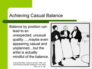 Achieving Casual Balance
Balance by position can
lead to an
unexpected, unusual
quality…..maybe even
appearing casual and
unplanned…but the
artist is actually
mindful of the balance.
Aubrey Beardsley. Garçons de Café. 1894. Line
block drawing originally published in The Yellow
Book, vol. II, July.
 
