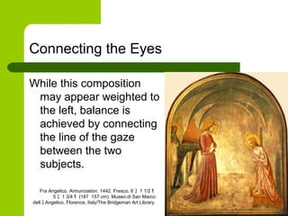 Connecting the Eyes
While this composition
may appear weighted to
the left, balance is
achieved by connecting
the line of the gaze
between the two
subjects.
Fra Angelico. Annunciation. 1442. Fresco, 6 ﾕ 1 1/2 ﾓ
5 ﾕ 1 3/4 ﾓ (187 157 cm). Museo di San Marco
dell ﾕ Angelico, Florence, Italy/The Bridgeman Art Library.
 