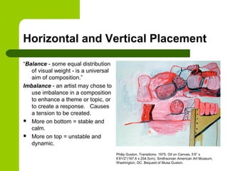 Horizontal and Vertical Placement
“Balance - some equal distribution
of visual weight - is a universal
aim of composition.”
Imbalance - an artist may chose to
use imbalance in a composition
to enhance a theme or topic, or
to create a response. Causes
a tension to be created.
 More on bottom = stable and
calm.
 More on top = unstable and
dynamic.
Philip Guston. Transitions. 1975. Oil on Canvas, 5’6” x
6’81/2”(167.6 x 204.5cm). Smithsonian American Art Museum,
Washington, DC. Bequest of Musa Guston.
 
