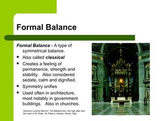 Formal Balance
Formal Balance - A type of
symmetrical balance.
 Also called classical
 Creates a feeling of
permanence, strength and
stability. Also considered
sedate, calm and dignified.
 Symmetry unifies
 Used often in architecture,
most notably in government
buildings. Also in churches.
Giovanni Lorenzo Bernini. The Baldacchino, the high altar and
the chair of St. Peter. St. Peter’s, Vatican, Rome, Italy.
 