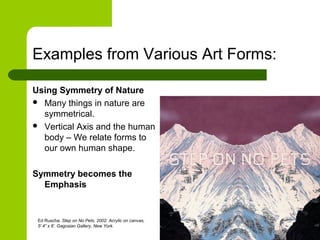 Examples from Various Art Forms:
Using Symmetry of Nature
 Many things in nature are
symmetrical.
 Vertical Axis and the human
body – We relate forms to
our own human shape.
Symmetry becomes the
Emphasis
Ed Ruscha. Step on No Pets. 2002. Acrylic on canvas,
5' 4” x 6’. Gagosian Gallery, New York.
 