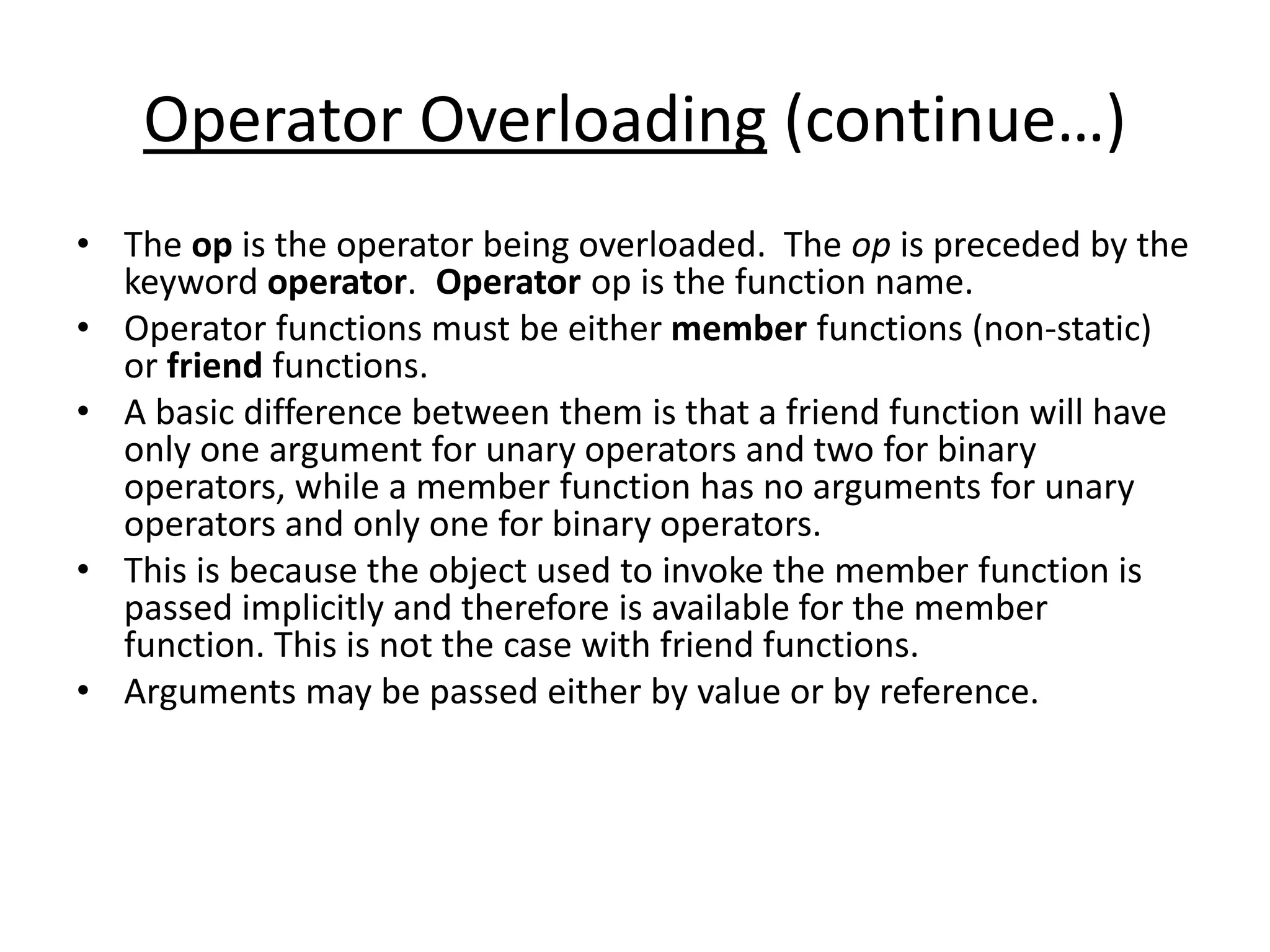 Operator Overloading (continue…)
• The op is the operator being overloaded. The op is preceded by the
keyword operator. Operator op is the function name.
• Operator functions must be either member functions (non-static)
or friend functions.
• A basic difference between them is that a friend function will have
only one argument for unary operators and two for binary
operators, while a member function has no arguments for unary
operators and only one for binary operators.
• This is because the object used to invoke the member function is
passed implicitly and therefore is available for the member
function. This is not the case with friend functions.
• Arguments may be passed either by value or by reference.
 