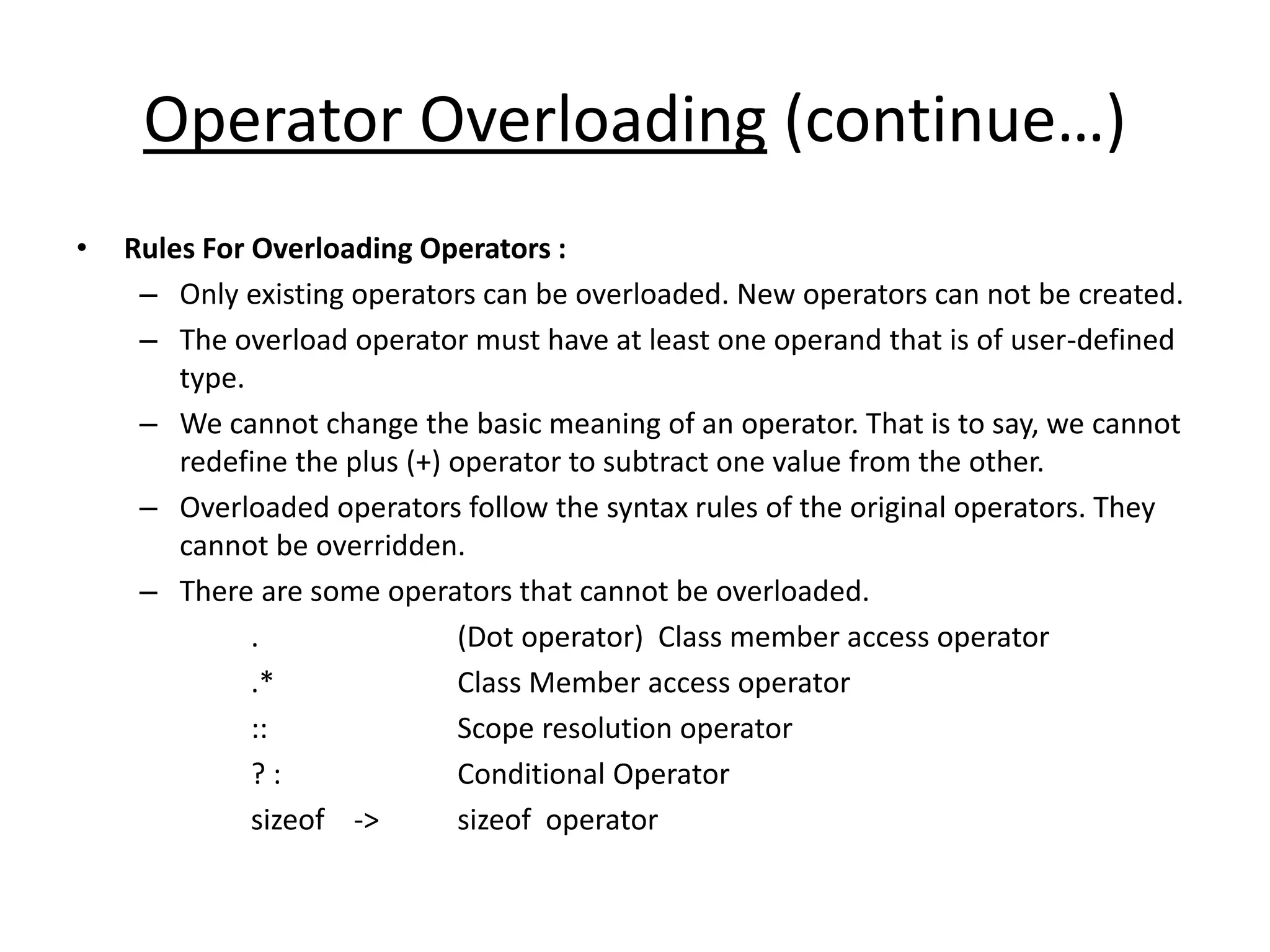 Operator Overloading (continue…)
• Rules For Overloading Operators :
– Only existing operators can be overloaded. New operators can not be created.
– The overload operator must have at least one operand that is of user-defined
type.
– We cannot change the basic meaning of an operator. That is to say, we cannot
redefine the plus (+) operator to subtract one value from the other.
– Overloaded operators follow the syntax rules of the original operators. They
cannot be overridden.
– There are some operators that cannot be overloaded.
. (Dot operator) Class member access operator
.* Class Member access operator
:: Scope resolution operator
? : Conditional Operator
sizeof -> sizeof operator
 