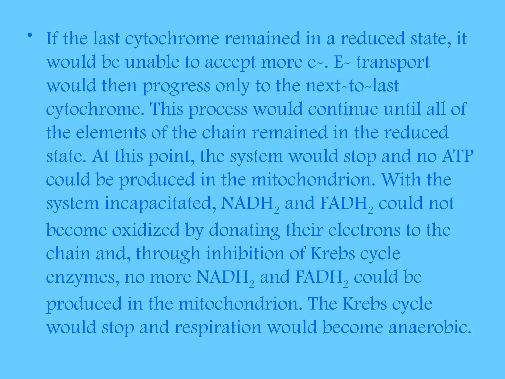 • If the last cytochrome remained in a reduced state, it
would be unable to accept more e-. E- transport
would then progress only to the next-to-last
cytochrome. This process would continue until all of
the elements of the chain remained in the reduced
state. At this point, the system would stop and no ATP
could be produced in the mitochondrion. With the
system incapacitated, NADH2 and FADH2 could not
become oxidized by donating their electrons to the
chain and, through inhibition of Krebs cycle
enzymes, no more NADH2 and FADH2 could be
produced in the mitochondrion. The Krebs cycle
would stop and respiration would become anaerobic.
 