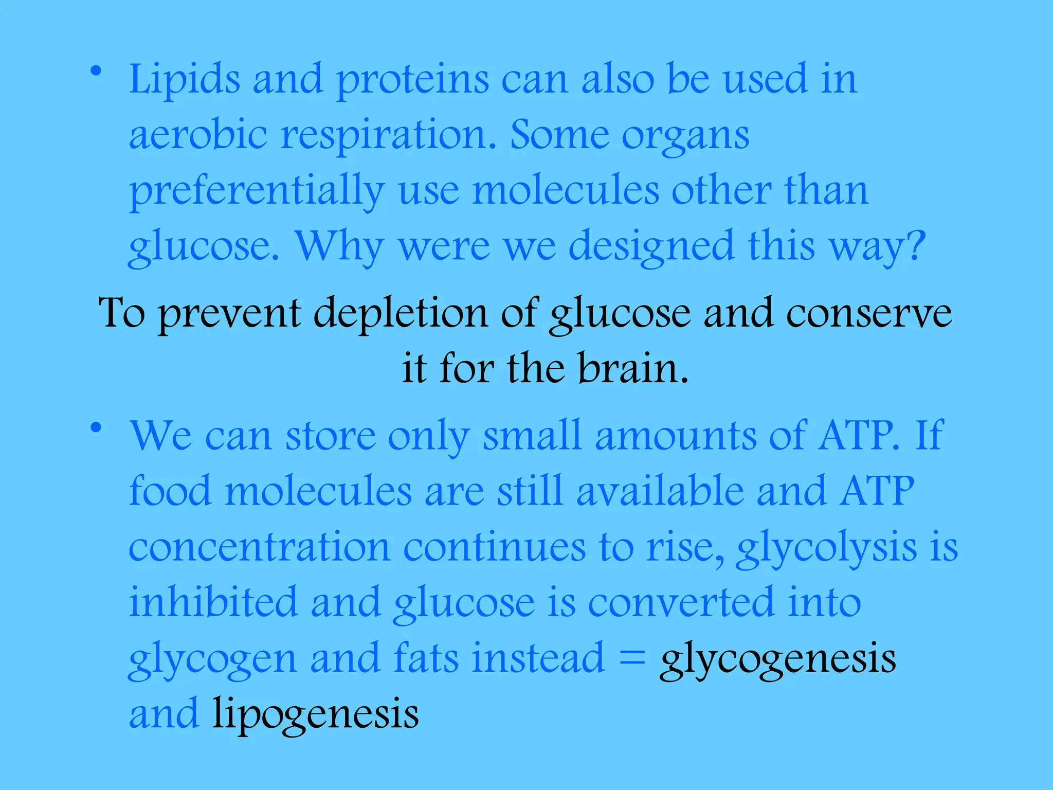 • Lipids and proteins can also be used in
aerobic respiration. Some organs
preferentially use molecules other than
glucose. Why were we designed this way?
To prevent depletion of glucose and conserve
it for the brain.
• We can store only small amounts of ATP. If
food molecules are still available and ATP
concentration continues to rise, glycolysis is
inhibited and glucose is converted into
glycogen and fats instead = glycogenesis
and lipogenesis
 