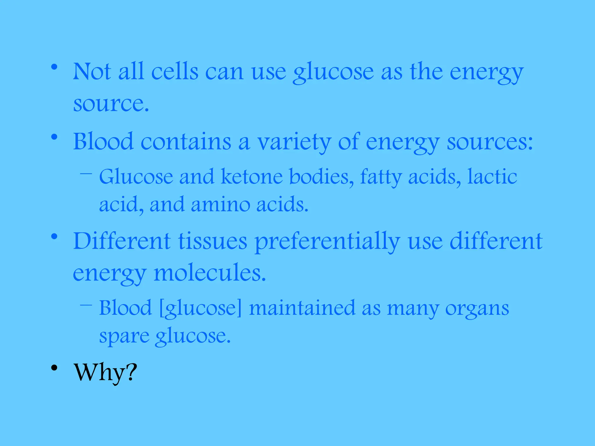 • Not all cells can use glucose as the energy
source.
• Blood contains a variety of energy sources:
– Glucose and ketone bodies, fatty acids, lactic
acid, and amino acids.
• Different tissues preferentially use different
energy molecules.
– Blood [glucose] maintained as many organs
spare glucose.
• Why?
 