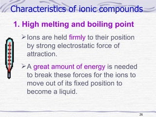 Characteristics of ionic compounds   High melting and boiling point Ions are held  firmly  to their position  by strong electrostatic force of attraction. A  great amount of energy  is needed to break these forces for the ions to move out of its fixed position to become a liquid. 