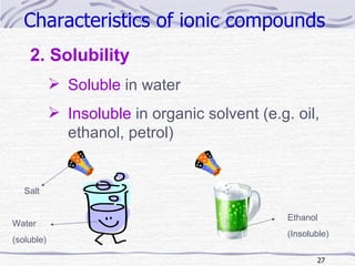 Characteristics of ionic compounds   2. Solubility Soluble  in water Insoluble  in organic solvent (e.g. oil, ethanol, petrol) Ethanol (Insoluble) Salt Water (soluble) 