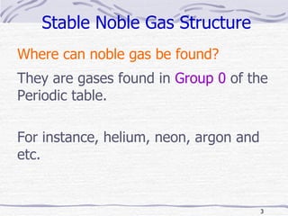 Stable Noble Gas Structure Where can noble gas be found? They are gases found in  Group 0  of the Periodic table. For instance, helium, neon, argon and etc. 