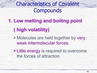 Characteristics of Covalent  Compounds   Low melting and boiling point  ( high volatility) Molecules are held together by  very weak intermolecular forces. Little energy  is required to overcome the forces of attraction. 