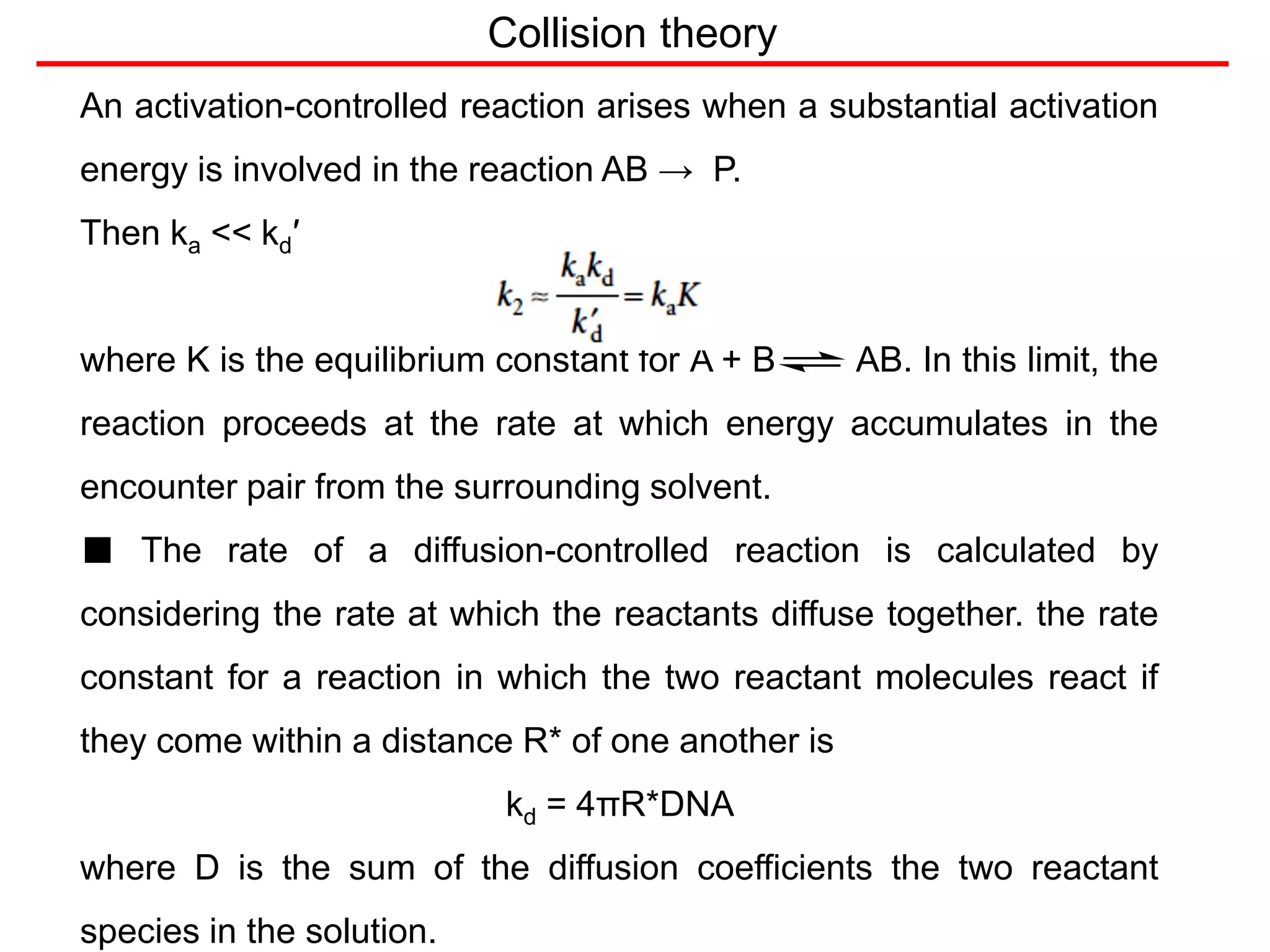Collision theory
An activation-controlled reaction arises when a substantial activation
energy is involved in the reaction AB → P.
Then ka << kd′
where K is the equilibrium constant for A + B AB. In this limit, the
reaction proceeds at the rate at which energy accumulates in the
encounter pair from the surrounding solvent.
■ The rate of a diffusion-controlled reaction is calculated by
considering the rate at which the reactants diffuse together. the rate
constant for a reaction in which the two reactant molecules react if
they come within a distance R* of one another is
kd = 4πR*DNA
where D is the sum of the diffusion coefficients the two reactant
species in the solution.
 
