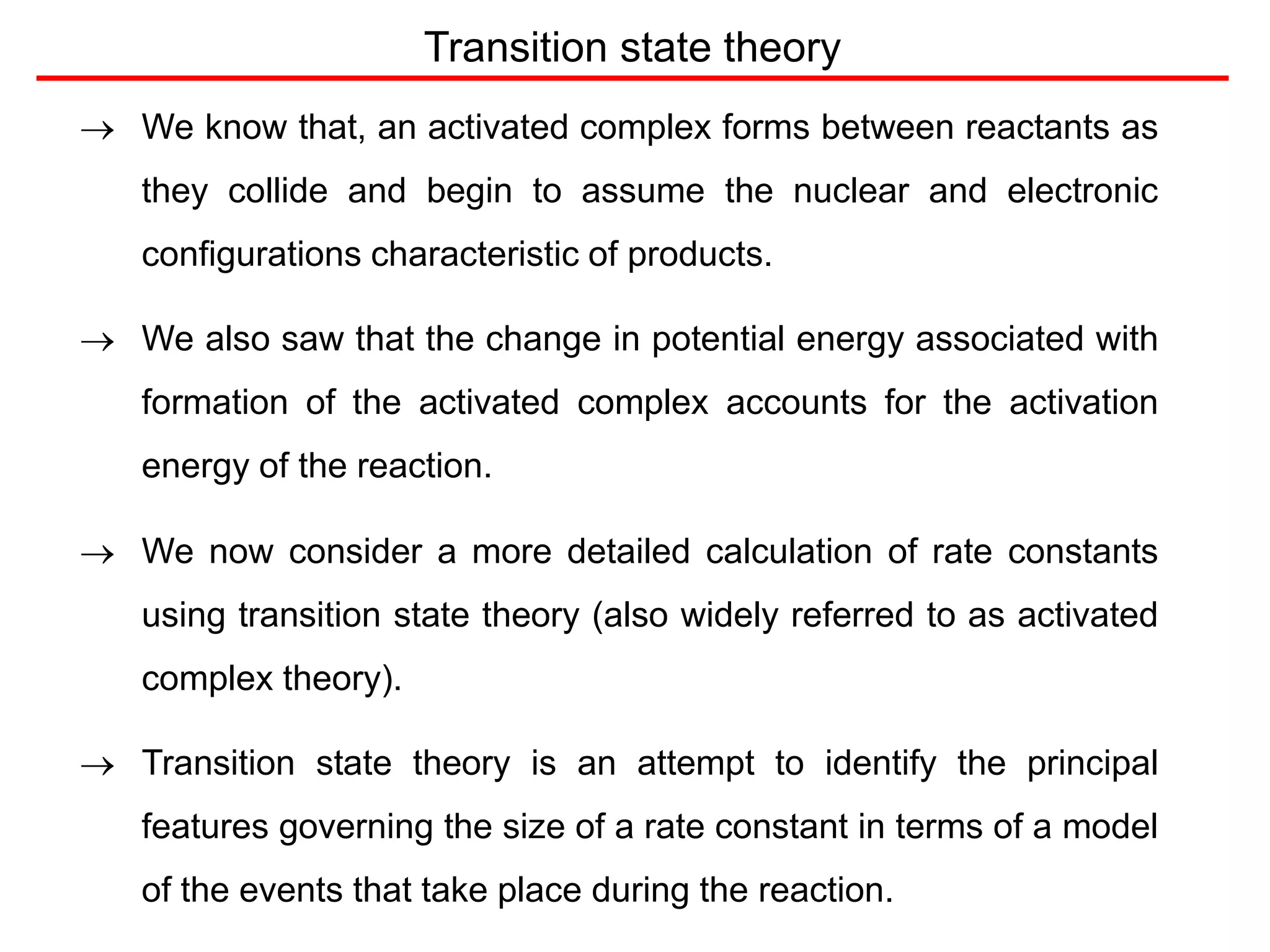 Transition state theory
 We know that, an activated complex forms between reactants as
they collide and begin to assume the nuclear and electronic
configurations characteristic of products.
 We also saw that the change in potential energy associated with
formation of the activated complex accounts for the activation
energy of the reaction.
 We now consider a more detailed calculation of rate constants
using transition state theory (also widely referred to as activated
complex theory).
 Transition state theory is an attempt to identify the principal
features governing the size of a rate constant in terms of a model
of the events that take place during the reaction.
 