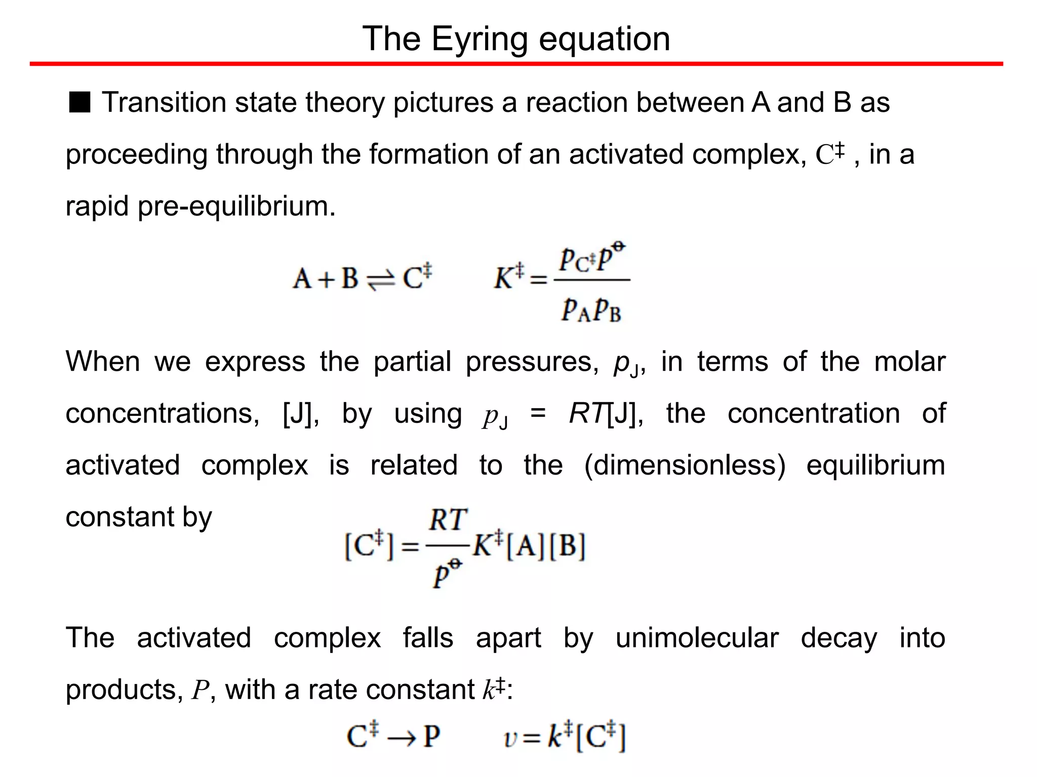■ Transition state theory pictures a reaction between A and B as
proceeding through the formation of an activated complex, C‡ , in a
rapid pre-equilibrium.
When we express the partial pressures, pJ, in terms of the molar
concentrations, [J], by using pJ = RT[J], the concentration of
activated complex is related to the (dimensionless) equilibrium
constant by
The activated complex falls apart by unimolecular decay into
products, P, with a rate constant k‡:
The Eyring equation
 