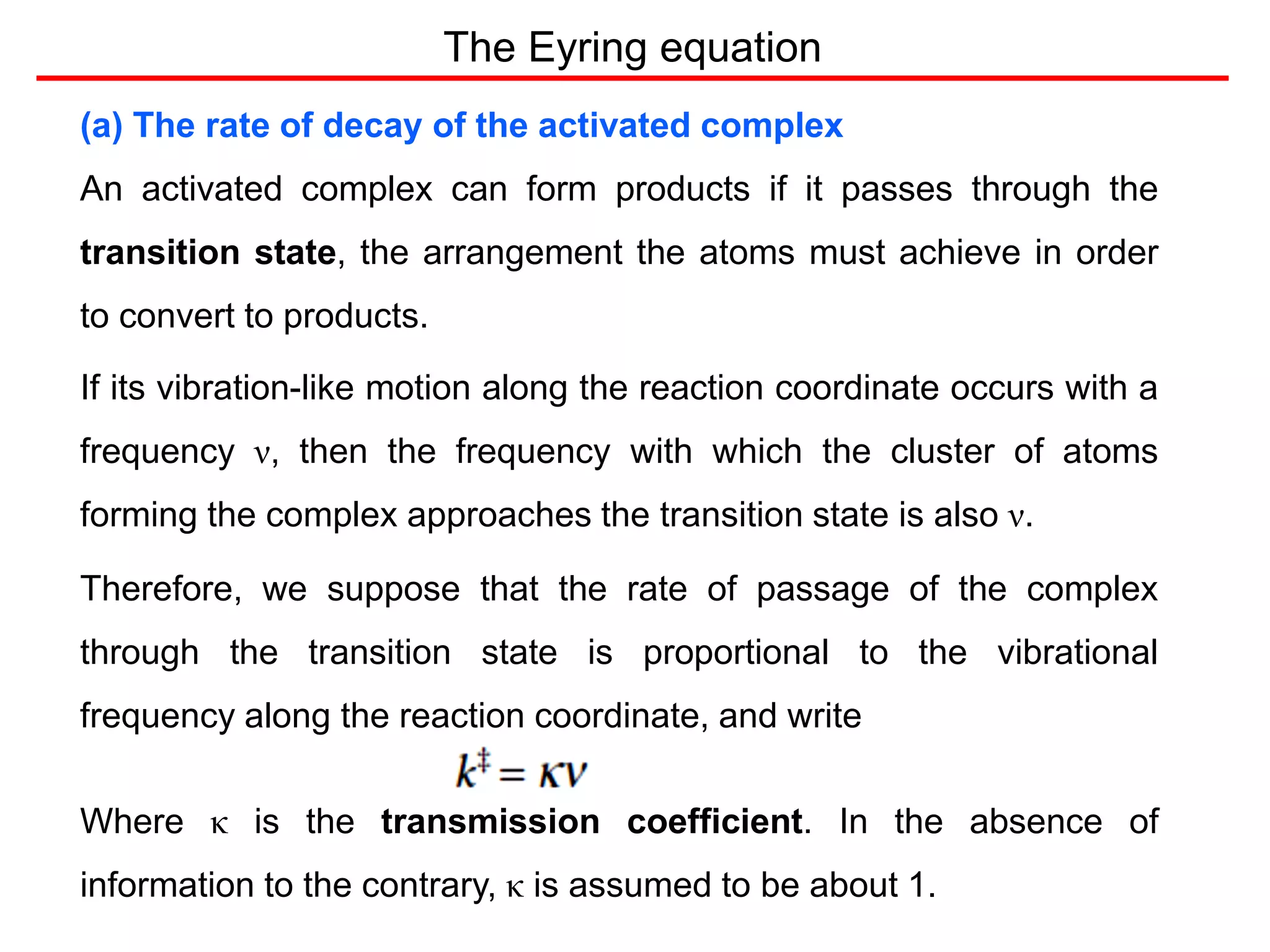 The Eyring equation
(a) The rate of decay of the activated complex
An activated complex can form products if it passes through the
transition state, the arrangement the atoms must achieve in order
to convert to products.
If its vibration-like motion along the reaction coordinate occurs with a
frequency ν, then the frequency with which the cluster of atoms
forming the complex approaches the transition state is also ν.
Therefore, we suppose that the rate of passage of the complex
through the transition state is proportional to the vibrational
frequency along the reaction coordinate, and write
Where κ is the transmission coefficient. In the absence of
information to the contrary, κ is assumed to be about 1.
 