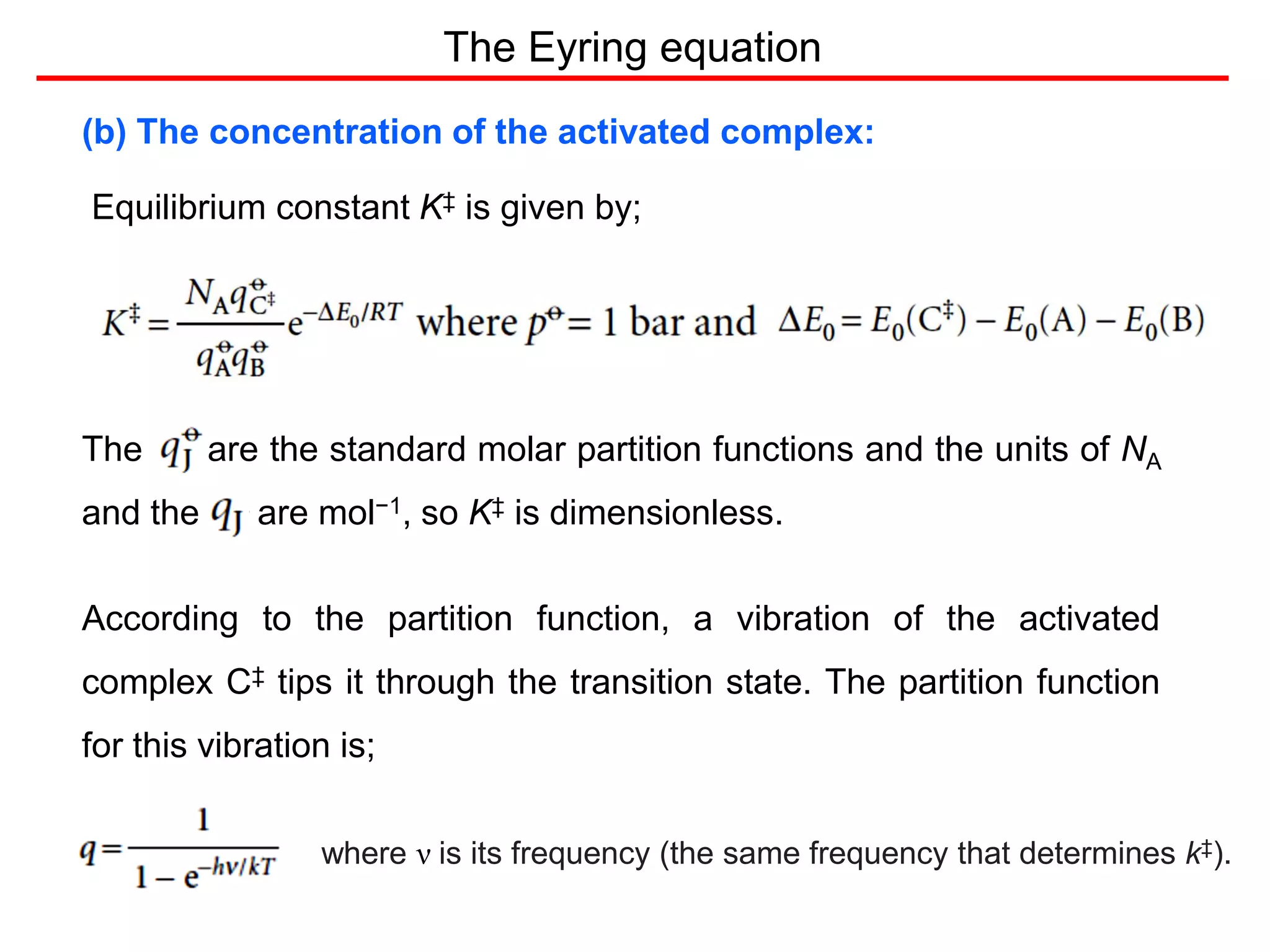 The Eyring equation
(b) The concentration of the activated complex:
Equilibrium constant K‡ is given by;
The are the standard molar partition functions and the units of NA
and the are mol−1, so K‡ is dimensionless.
According to the partition function, a vibration of the activated
complex C‡ tips it through the transition state. The partition function
for this vibration is;
where ν is its frequency (the same frequency that determines k‡).
 