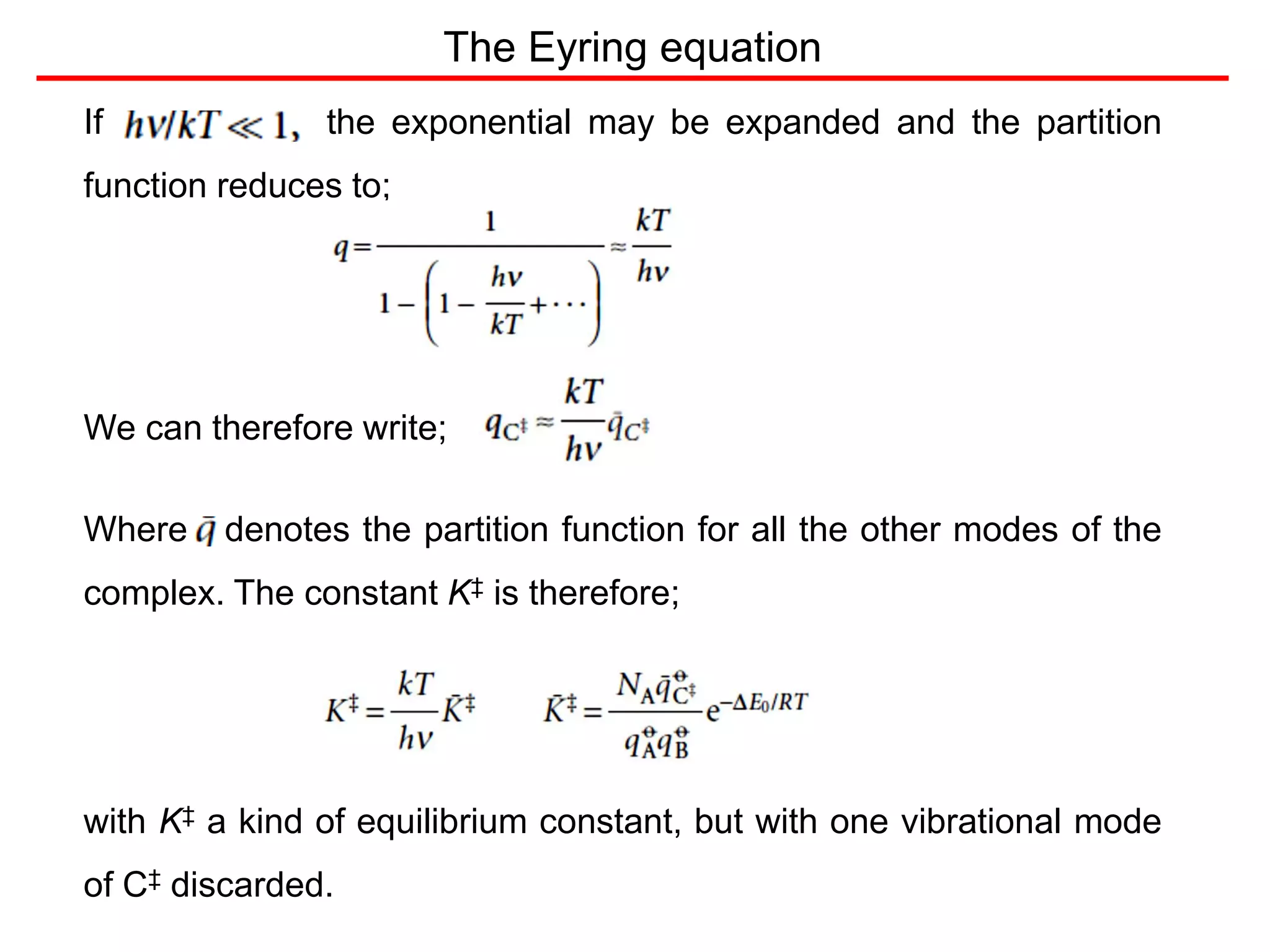 The Eyring equation
If the exponential may be expanded and the partition
function reduces to;
We can therefore write;
Where denotes the partition function for all the other modes of the
complex. The constant K‡ is therefore;
with K‡ a kind of equilibrium constant, but with one vibrational mode
of C‡ discarded.
 