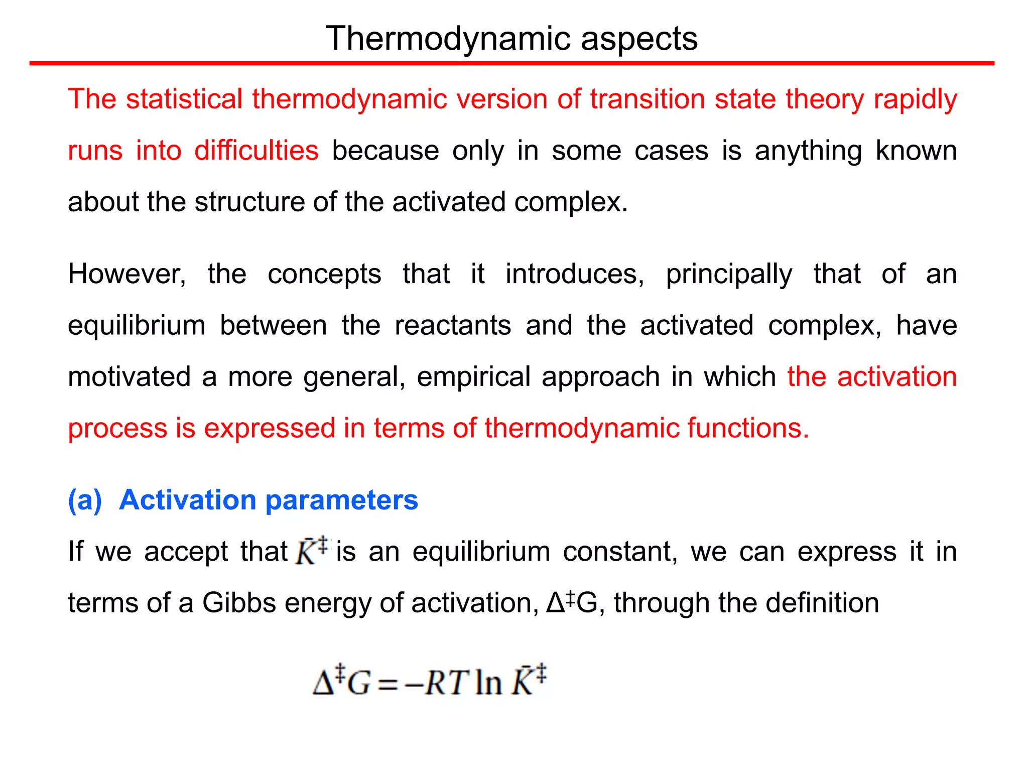 Thermodynamic aspects
The statistical thermodynamic version of transition state theory rapidly
runs into difficulties because only in some cases is anything known
about the structure of the activated complex.
However, the concepts that it introduces, principally that of an
equilibrium between the reactants and the activated complex, have
motivated a more general, empirical approach in which the activation
process is expressed in terms of thermodynamic functions.
(a) Activation parameters
If we accept that is an equilibrium constant, we can express it in
terms of a Gibbs energy of activation, Δ‡G, through the definition
 