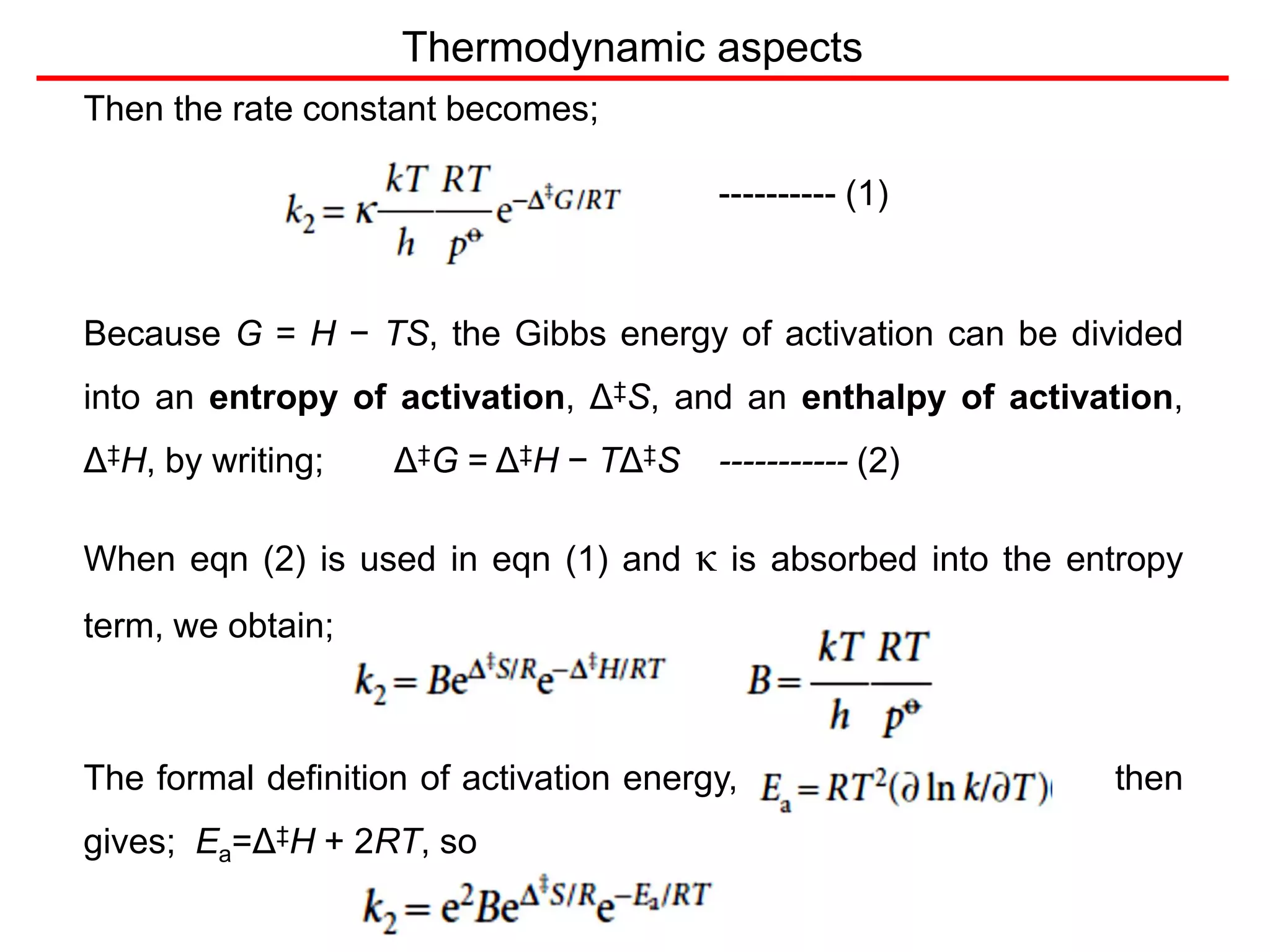 Thermodynamic aspects
Then the rate constant becomes;
---------- (1)
Because G = H − TS, the Gibbs energy of activation can be divided
into an entropy of activation, Δ‡S, and an enthalpy of activation,
Δ‡H, by writing; Δ‡G = Δ‡H − TΔ‡S ----------- (2)
When eqn (2) is used in eqn (1) and κ is absorbed into the entropy
term, we obtain;
The formal definition of activation energy, then
gives; Ea=Δ‡H + 2RT, so
 