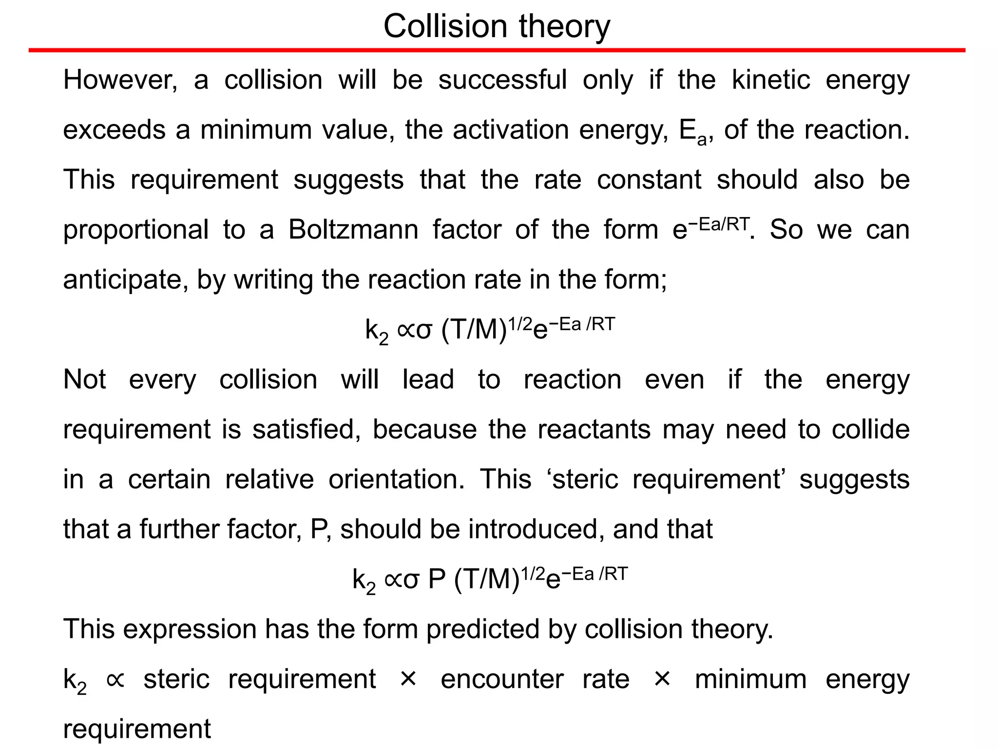 Collision theory
However, a collision will be successful only if the kinetic energy
exceeds a minimum value, the activation energy, Ea, of the reaction.
This requirement suggests that the rate constant should also be
proportional to a Boltzmann factor of the form e−Ea/RT. So we can
anticipate, by writing the reaction rate in the form;
k2 ∝σ (T/M)1/2e−Ea /RT
Not every collision will lead to reaction even if the energy
requirement is satisfied, because the reactants may need to collide
in a certain relative orientation. This ‘steric requirement’ suggests
that a further factor, P, should be introduced, and that
k2 ∝σ P (T/M)1/2e−Ea /RT
This expression has the form predicted by collision theory.
k2 ∝ steric requirement × encounter rate × minimum energy
requirement
 