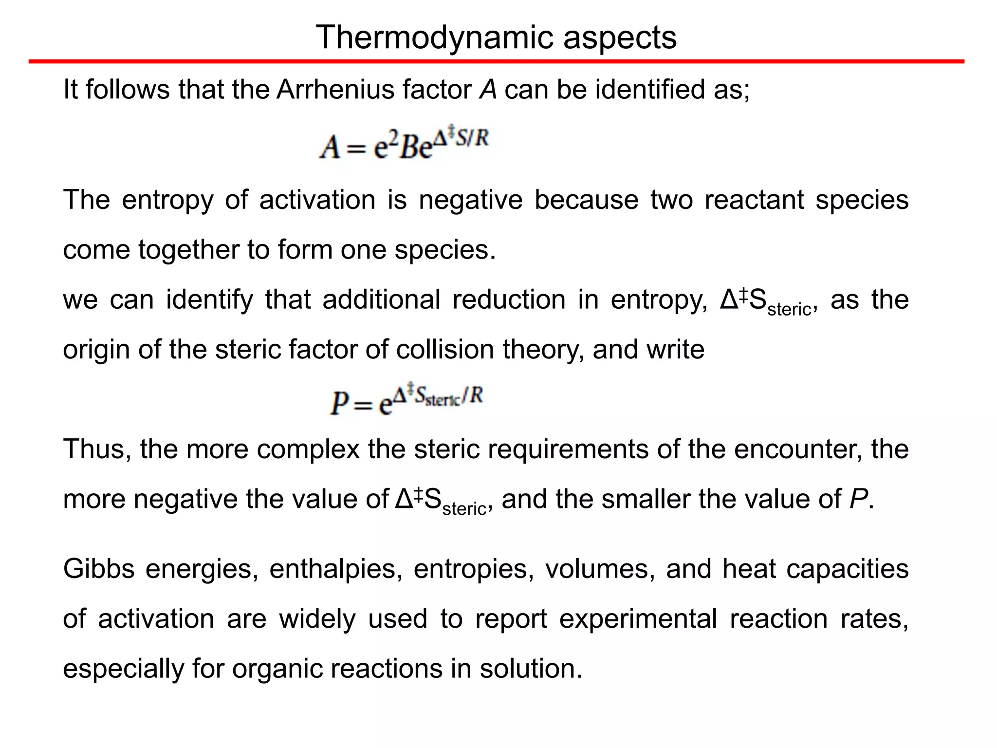 It follows that the Arrhenius factor A can be identified as;
The entropy of activation is negative because two reactant species
come together to form one species.
we can identify that additional reduction in entropy, Δ‡Ssteric, as the
origin of the steric factor of collision theory, and write
Thus, the more complex the steric requirements of the encounter, the
more negative the value of Δ‡Ssteric, and the smaller the value of P.
Gibbs energies, enthalpies, entropies, volumes, and heat capacities
of activation are widely used to report experimental reaction rates,
especially for organic reactions in solution.
Thermodynamic aspects
 