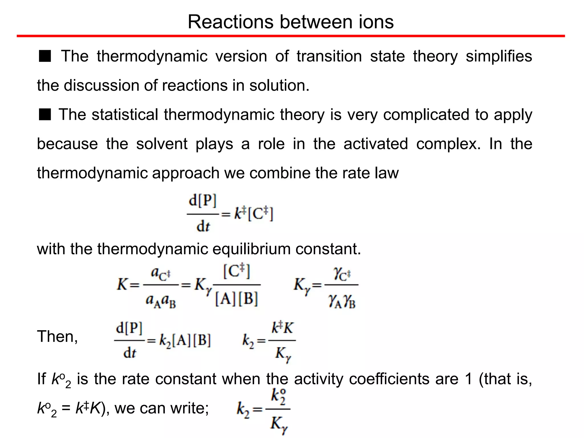 ■ The thermodynamic version of transition state theory simplifies
the discussion of reactions in solution.
■ The statistical thermodynamic theory is very complicated to apply
because the solvent plays a role in the activated complex. In the
thermodynamic approach we combine the rate law
with the thermodynamic equilibrium constant.
Then,
If ko
2 is the rate constant when the activity coefficients are 1 (that is,
ko
2 = k‡K), we can write;
Reactions between ions
 