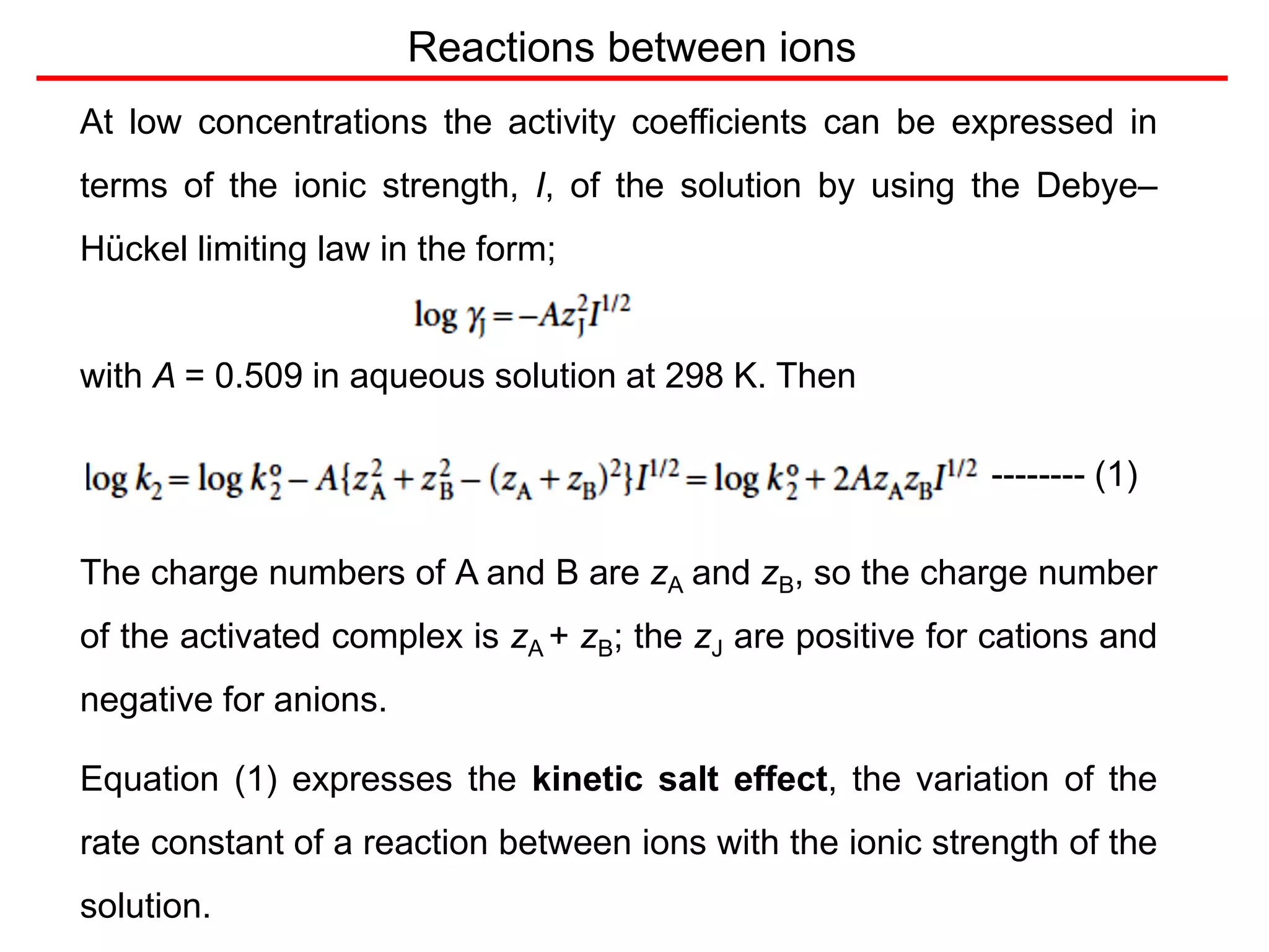 At low concentrations the activity coefficients can be expressed in
terms of the ionic strength, I, of the solution by using the Debye–
Hückel limiting law in the form;
with A = 0.509 in aqueous solution at 298 K. Then
-------- (1)
The charge numbers of A and B are zA and zB, so the charge number
of the activated complex is zA + zB; the zJ are positive for cations and
negative for anions.
Equation (1) expresses the kinetic salt effect, the variation of the
rate constant of a reaction between ions with the ionic strength of the
solution.
Reactions between ions
 
