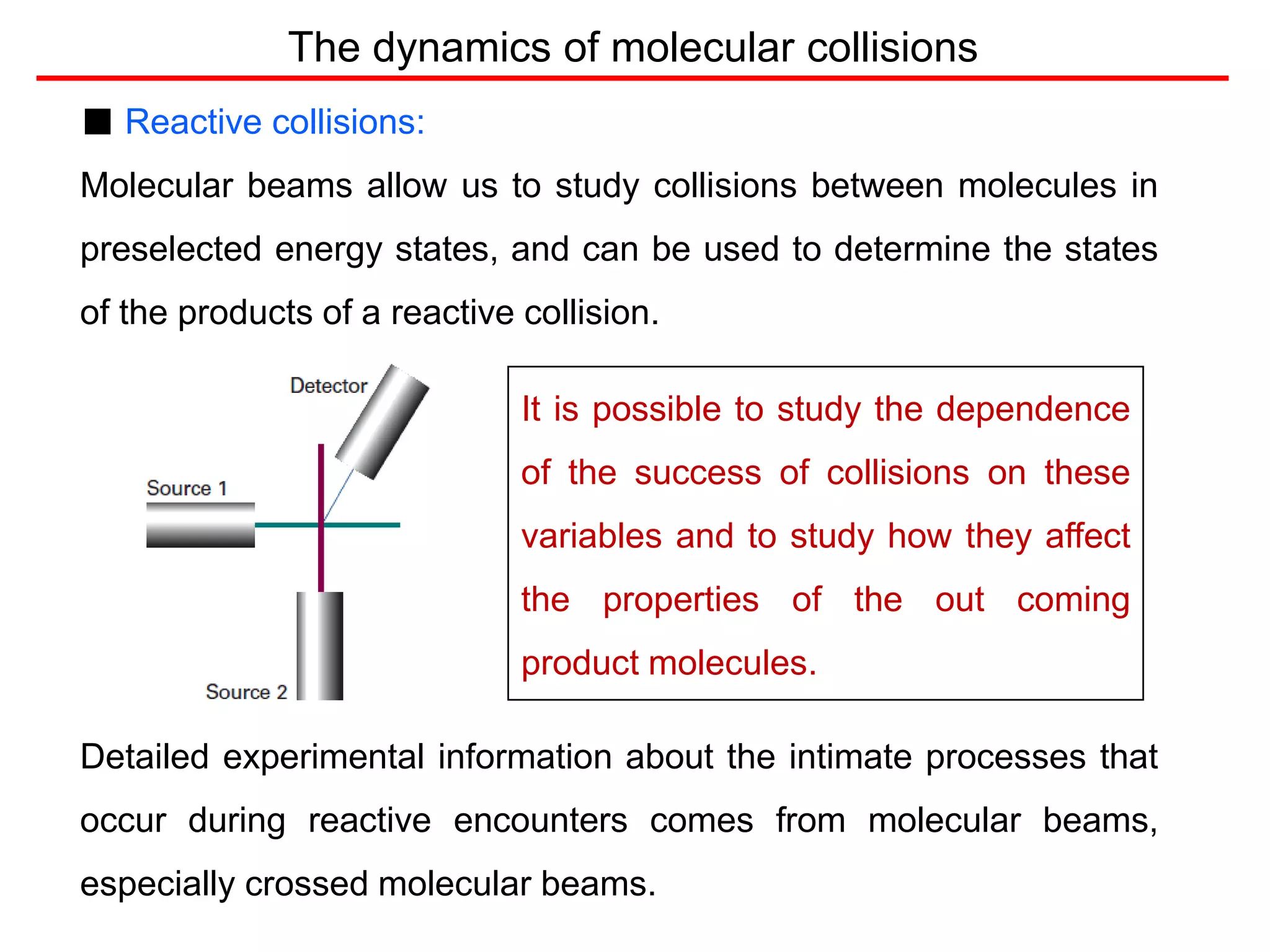 The dynamics of molecular collisions
■ Reactive collisions:
Molecular beams allow us to study collisions between molecules in
preselected energy states, and can be used to determine the states
of the products of a reactive collision.
Detailed experimental information about the intimate processes that
occur during reactive encounters comes from molecular beams,
especially crossed molecular beams.
It is possible to study the dependence
of the success of collisions on these
variables and to study how they affect
the properties of the out coming
product molecules.
 