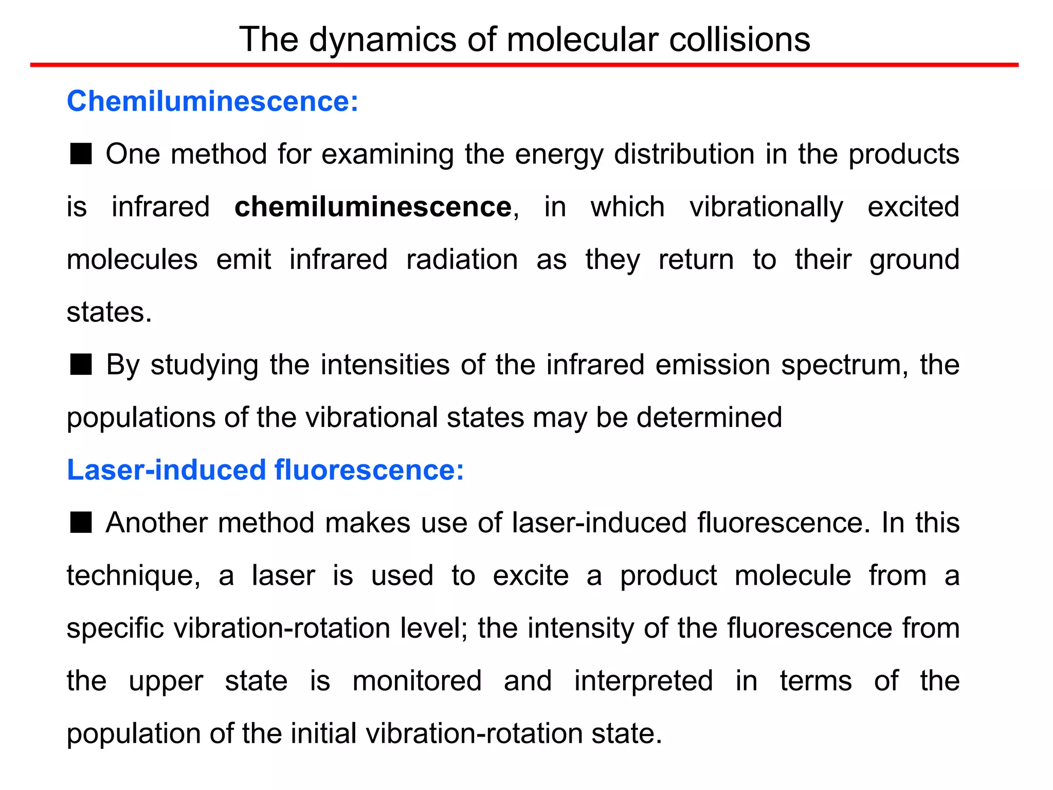 The dynamics of molecular collisions
Chemiluminescence:
■ One method for examining the energy distribution in the products
is infrared chemiluminescence, in which vibrationally excited
molecules emit infrared radiation as they return to their ground
states.
■ By studying the intensities of the infrared emission spectrum, the
populations of the vibrational states may be determined
Laser-induced fluorescence:
■ Another method makes use of laser-induced fluorescence. In this
technique, a laser is used to excite a product molecule from a
specific vibration-rotation level; the intensity of the fluorescence from
the upper state is monitored and interpreted in terms of the
population of the initial vibration-rotation state.
 