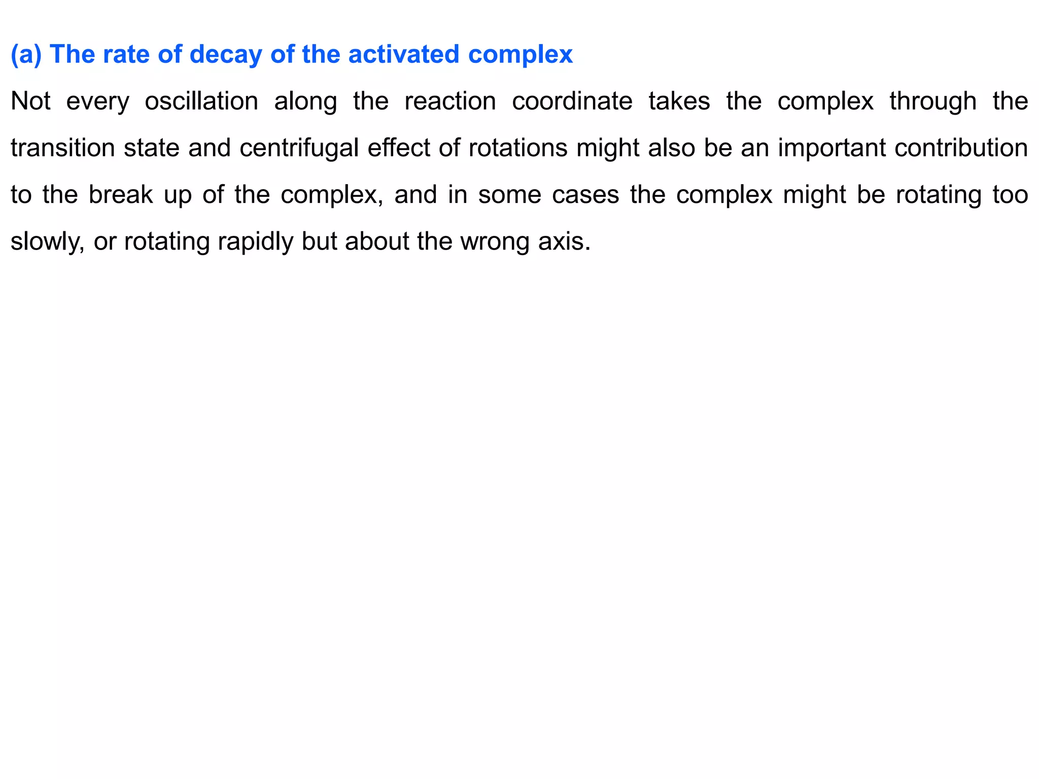 (a) The rate of decay of the activated complex
Not every oscillation along the reaction coordinate takes the complex through the
transition state and centrifugal effect of rotations might also be an important contribution
to the break up of the complex, and in some cases the complex might be rotating too
slowly, or rotating rapidly but about the wrong axis.
 