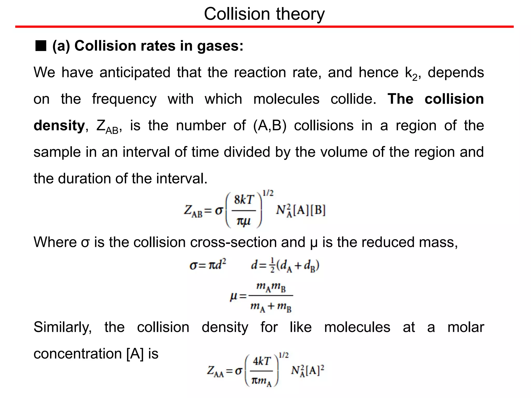 Collision theory
■ (a) Collision rates in gases:
We have anticipated that the reaction rate, and hence k2, depends
on the frequency with which molecules collide. The collision
density, ZAB, is the number of (A,B) collisions in a region of the
sample in an interval of time divided by the volume of the region and
the duration of the interval.
Where σ is the collision cross-section and μ is the reduced mass,
Similarly, the collision density for like molecules at a molar
concentration [A] is
 