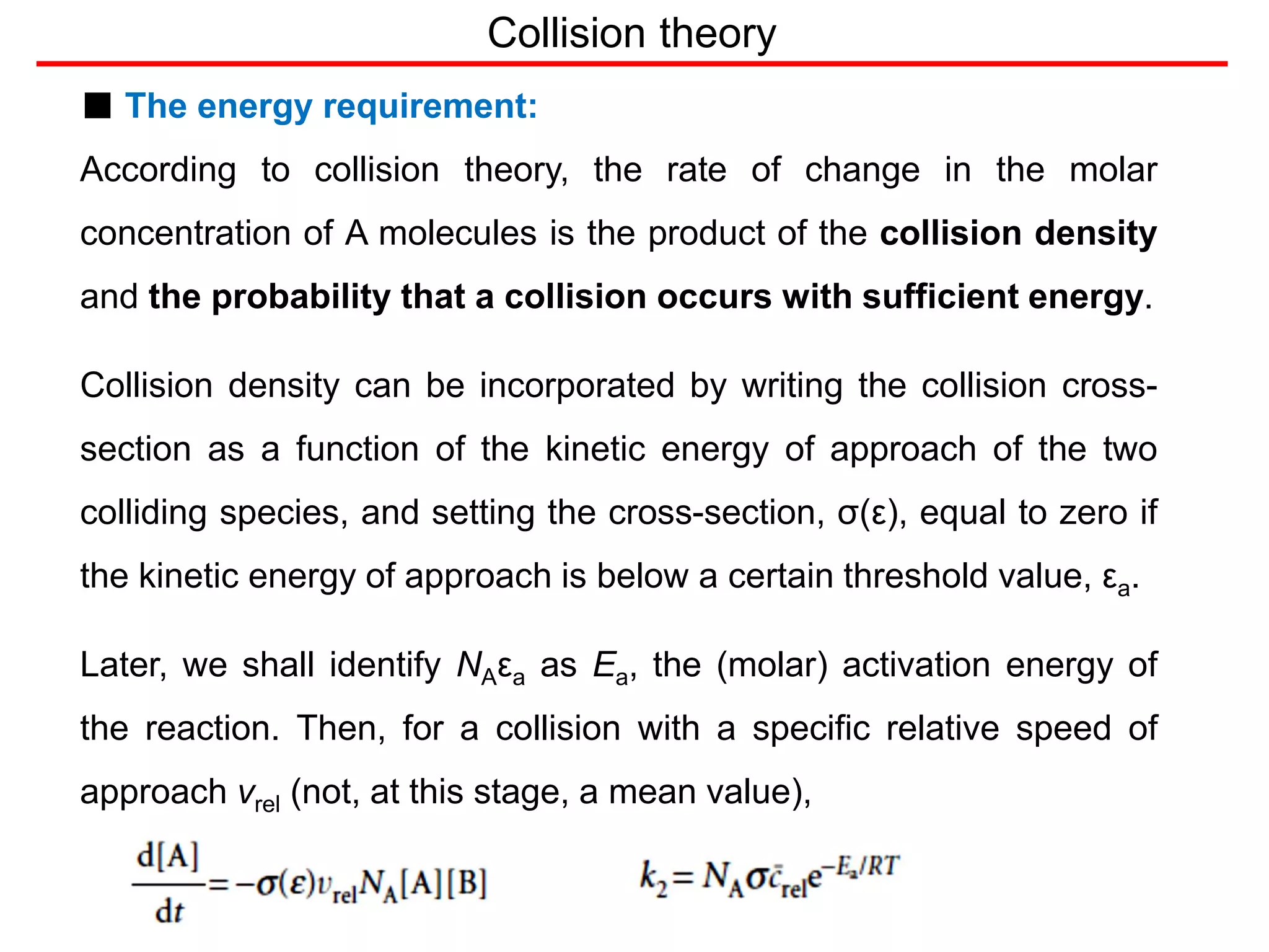 Collision theory
■ The energy requirement:
According to collision theory, the rate of change in the molar
concentration of A molecules is the product of the collision density
and the probability that a collision occurs with sufficient energy.
Collision density can be incorporated by writing the collision cross-
section as a function of the kinetic energy of approach of the two
colliding species, and setting the cross-section, σ(ε), equal to zero if
the kinetic energy of approach is below a certain threshold value, εa.
Later, we shall identify NAεa as Ea, the (molar) activation energy of
the reaction. Then, for a collision with a specific relative speed of
approach vrel (not, at this stage, a mean value),
 