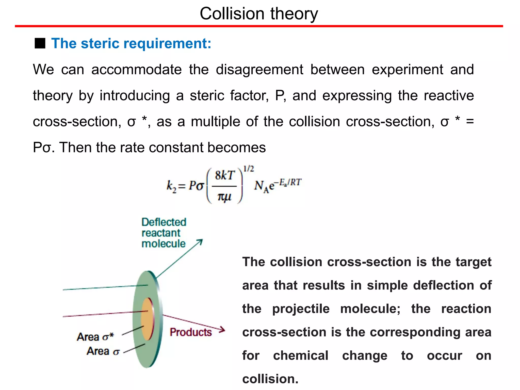 Collision theory
■ The steric requirement:
We can accommodate the disagreement between experiment and
theory by introducing a steric factor, P, and expressing the reactive
cross-section, σ *, as a multiple of the collision cross-section, σ * =
Pσ. Then the rate constant becomes
The collision cross-section is the target
area that results in simple deflection of
the projectile molecule; the reaction
cross-section is the corresponding area
for chemical change to occur on
collision.
 