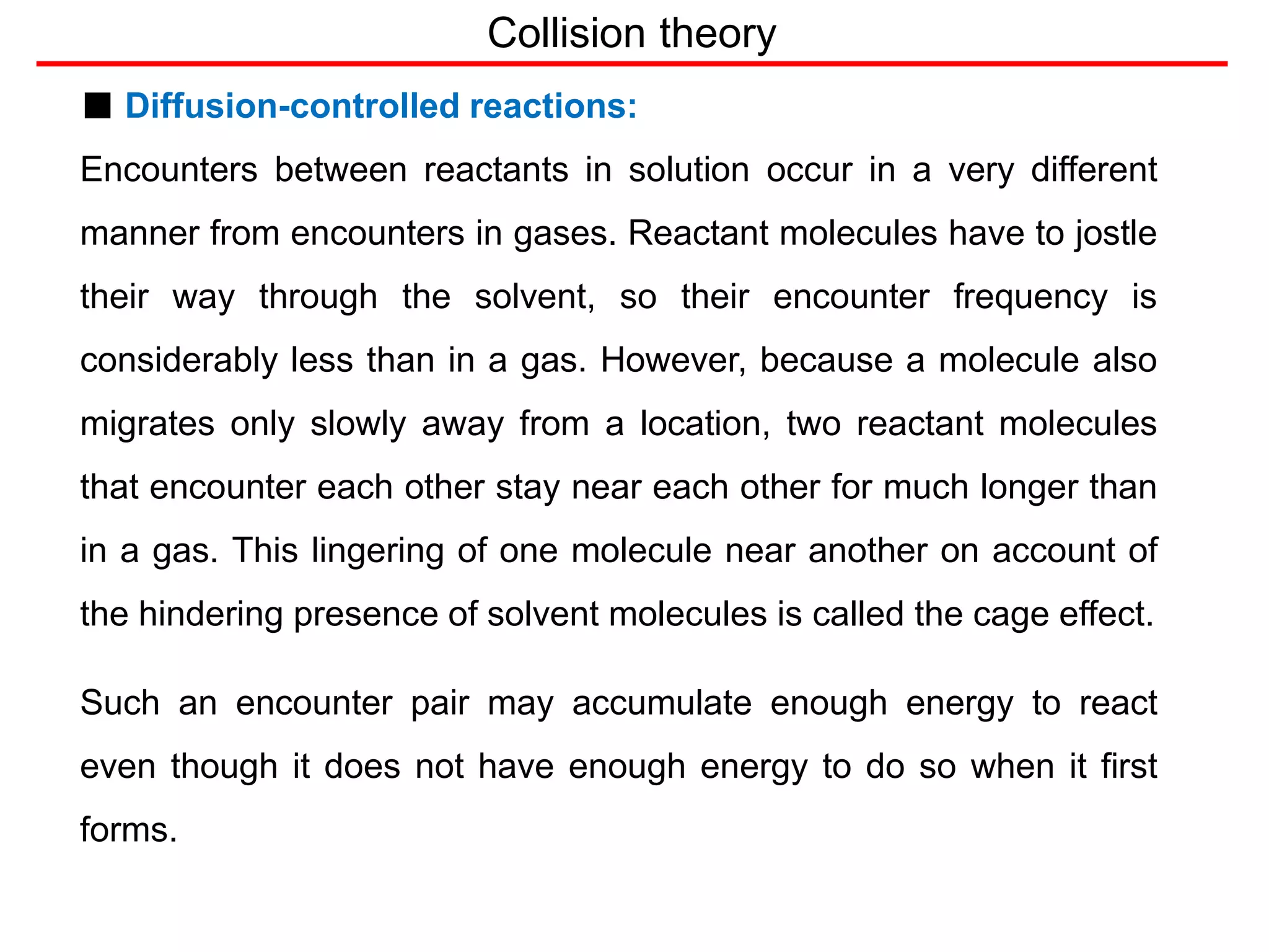 Collision theory
■ Diffusion-controlled reactions:
Encounters between reactants in solution occur in a very different
manner from encounters in gases. Reactant molecules have to jostle
their way through the solvent, so their encounter frequency is
considerably less than in a gas. However, because a molecule also
migrates only slowly away from a location, two reactant molecules
that encounter each other stay near each other for much longer than
in a gas. This lingering of one molecule near another on account of
the hindering presence of solvent molecules is called the cage effect.
Such an encounter pair may accumulate enough energy to react
even though it does not have enough energy to do so when it first
forms.
 