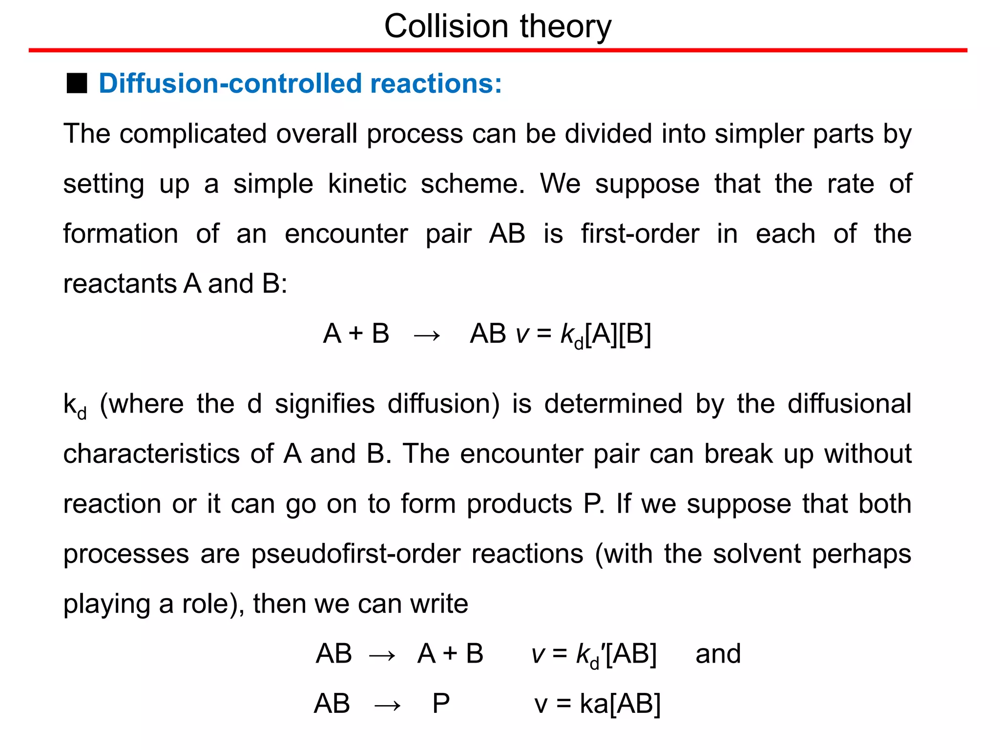 Collision theory
■ Diffusion-controlled reactions:
The complicated overall process can be divided into simpler parts by
setting up a simple kinetic scheme. We suppose that the rate of
formation of an encounter pair AB is first-order in each of the
reactants A and B:
A + B → AB v = kd[A][B]
kd (where the d signifies diffusion) is determined by the diffusional
characteristics of A and B. The encounter pair can break up without
reaction or it can go on to form products P. If we suppose that both
processes are pseudofirst-order reactions (with the solvent perhaps
playing a role), then we can write
AB → A + B v = kd′[AB] and
AB → P v = ka[AB]
 