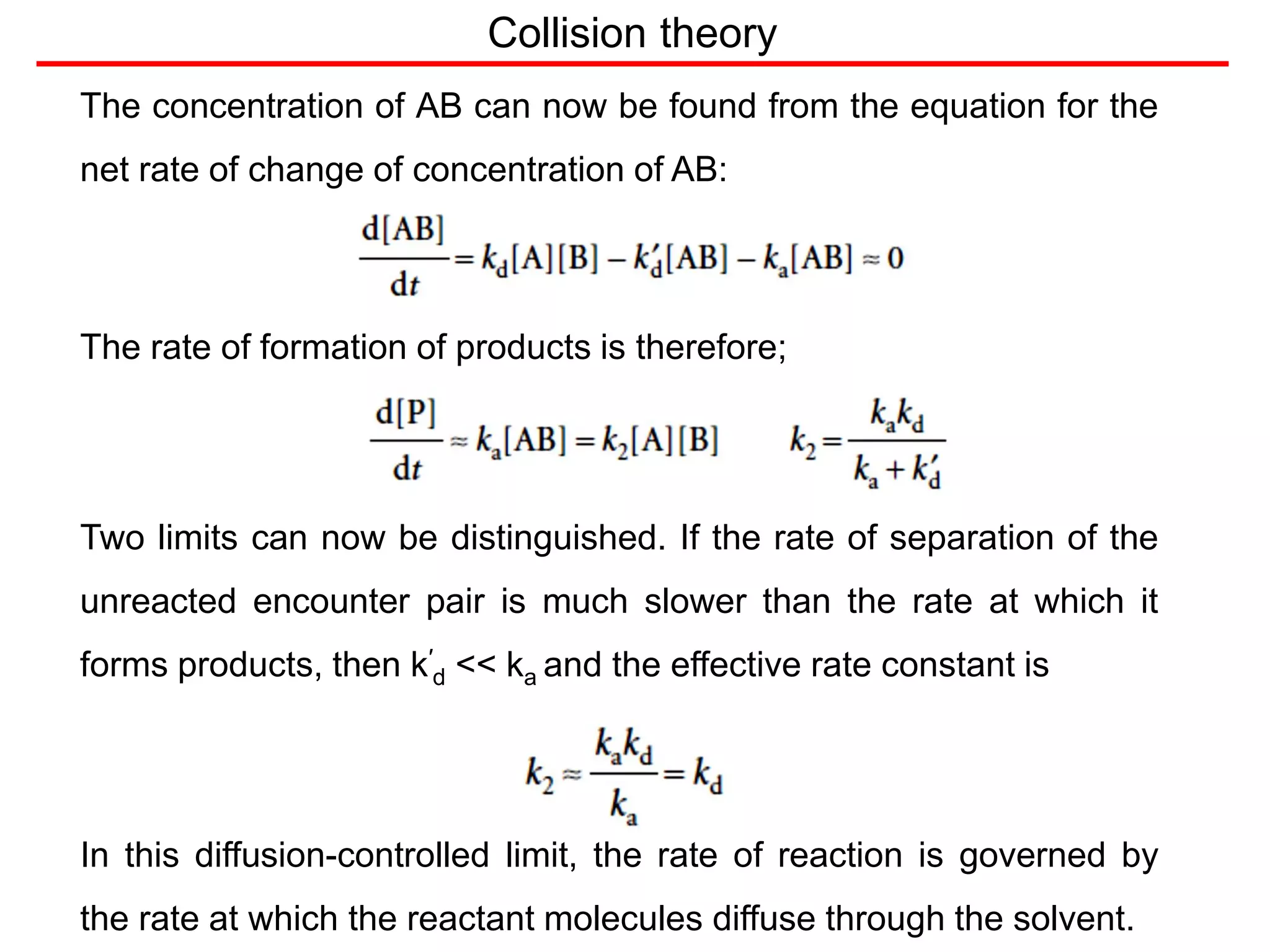 Collision theory
The concentration of AB can now be found from the equation for the
net rate of change of concentration of AB:
The rate of formation of products is therefore;
Two limits can now be distinguished. If the rate of separation of the
unreacted encounter pair is much slower than the rate at which it
forms products, then k′
d << ka and the effective rate constant is
In this diffusion-controlled limit, the rate of reaction is governed by
the rate at which the reactant molecules diffuse through the solvent.
 
